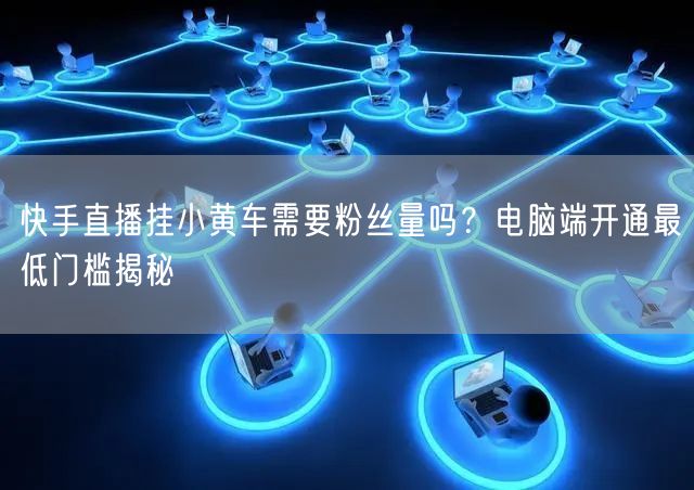 快手直播挂小黄车需要粉丝量吗？电脑端开通最低门槛揭秘
