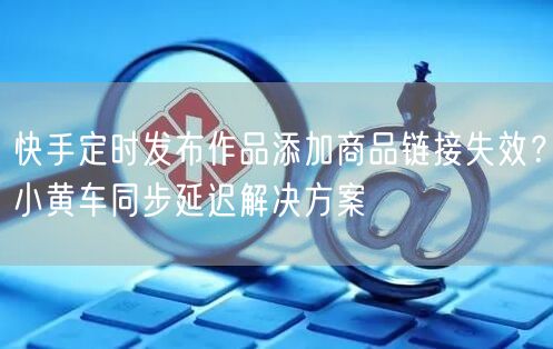 快手定时发布作品添加商品链接失效？小黄车同步延迟解决方案