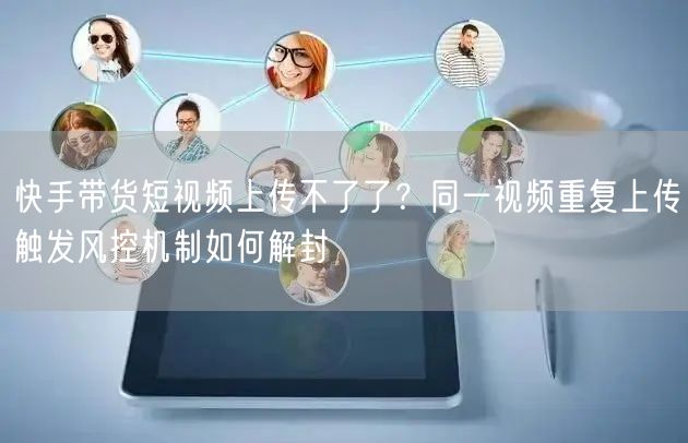 快手带货短视频上传不了了？同一视频重复上传触发风控机制如何解