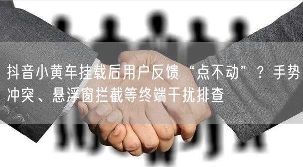 抖音小黄车挂载后用户反馈“点不动”？手势冲突、悬浮窗拦截等终