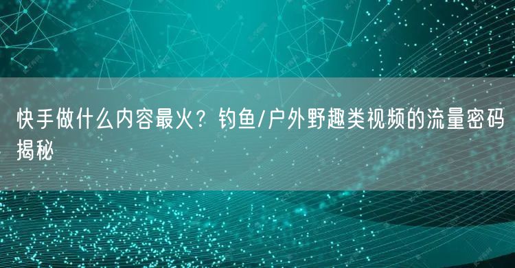 快手做什么内容最火？钓鱼/户外野趣类视频的流量密码揭秘