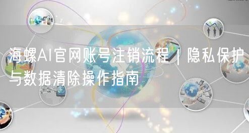 海螺AI官网账号注销流程｜隐私保护与数据清除操作指南