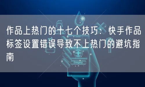 作品上热门的十七个技巧：快手作品标签设置错误导致不上热门的避