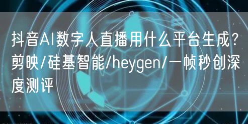 抖音AI数字人直播用什么平台生成？剪映/硅基智能/heyge