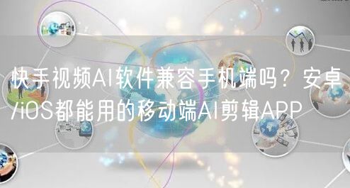 快手视频AI软件兼容手机端吗？安卓/iOS都能用的移动端AI