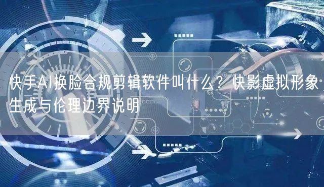 快手AI换脸合规剪辑软件叫什么？快影虚拟形象生成与伦理边界说明