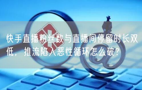 快手直播粉丝数与直播间停留时长双低，推流陷入恶性循环怎么破？