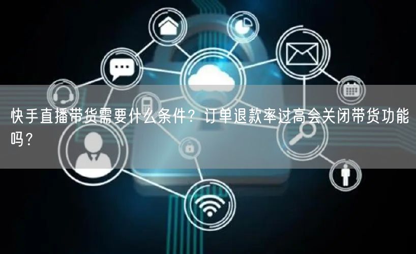 快手直播带货需要什么条件？订单退款率过高会关闭带货功能吗？