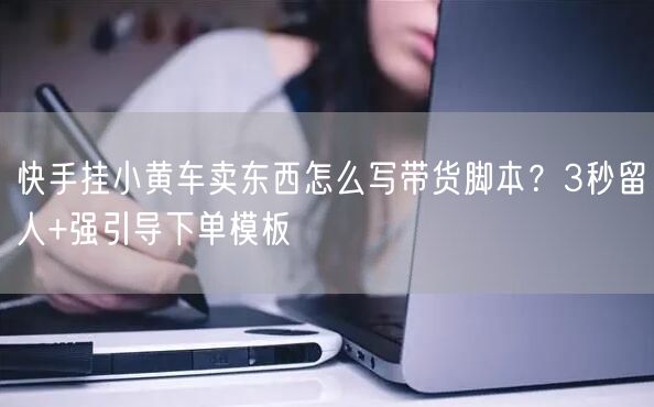 快手挂小黄车卖东西怎么写带货脚本？3秒留人+强引导下单模板