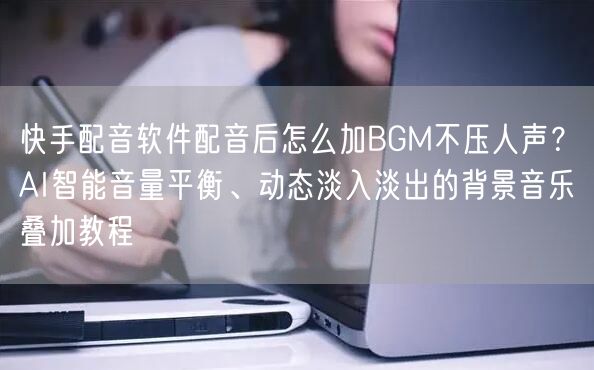 快手配音软件配音后怎么加BGM不压人声？AI智能音量平衡、动态淡入淡出的背景音乐