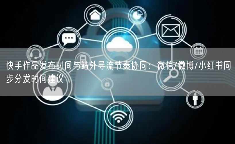 快手作品发布时间与站外导流节奏协同：微信/微博/小红书同步分