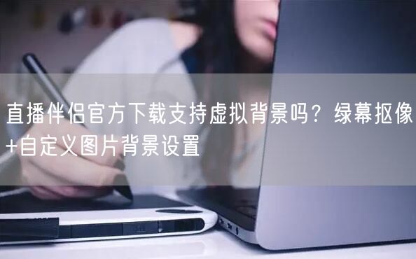 直播伴侣官方下载支持虚拟背景吗？绿幕抠像+自定义图片背景设置