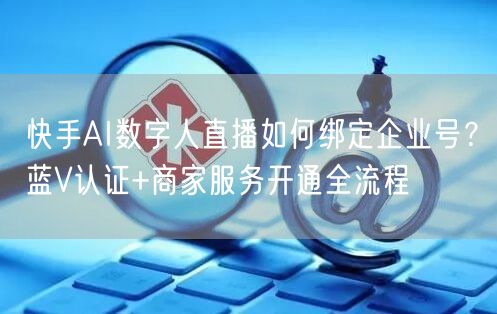 快手AI数字人直播如何绑定企业号？蓝V认证+商家服务开通全流