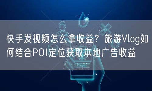 快手发视频怎么拿收益？旅游Vlog如何结合POI定位获取本地