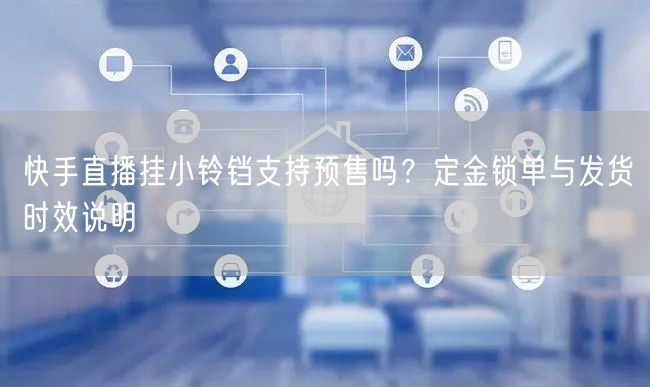 快手直播挂小铃铛支持预售吗？定金锁单与发货时效说明