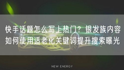快手话题怎么写上热门？银发族内容如何使用适老化关键词提升搜索