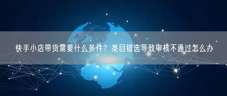 快手小店带货需要什么条件？类目错选导致审核不通过怎么办