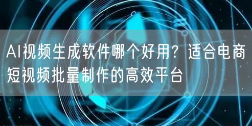 AI视频生成软件哪个好用？适合电商短视频批量制作的高效平台