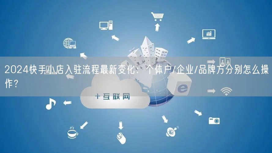 2024快手小店入驻流程最新变化：个体户/企业/品牌方分别怎么操作？