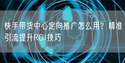快手带货中心定向推广怎么用？精准引流提升ROI技巧