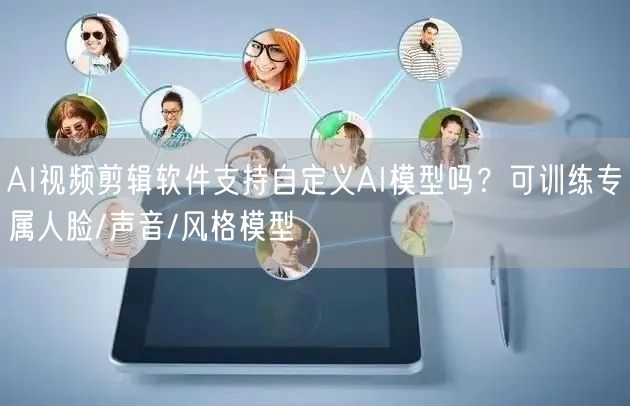 AI视频剪辑软件支持自定义AI模型吗？可训练专属人脸/声音/风格模型