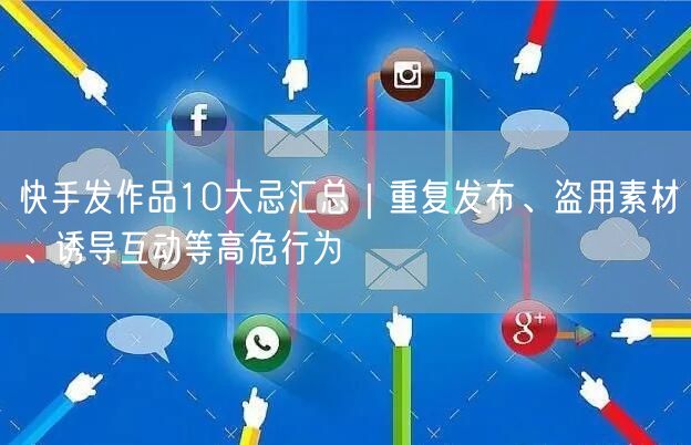 快手发作品10大忌汇总｜重复发布、盗用素材、诱导互动等高危行