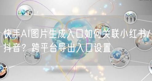 快手AI图片生成入口如何关联小红书/抖音？跨平台导出入口设置