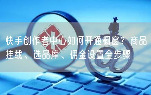 快手创作者中心如何开通橱窗？商品挂载、选品库、佣金设置全步骤