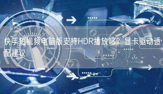 快手短视频电脑版支持HDR播放吗？显卡驱动适配建议