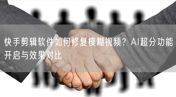 快手剪辑软件如何修复模糊视频？AI超分功能开启与效果对比