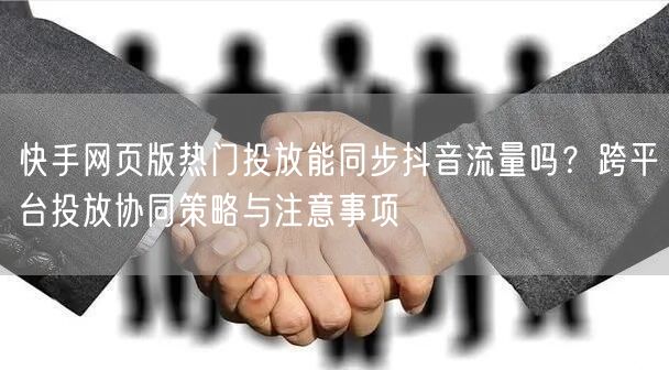 快手网页版热门投放能同步抖音流量吗？跨平台投放协同策略与注意事项