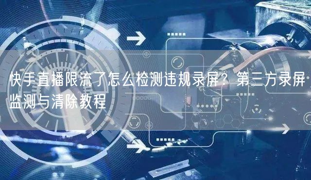快手直播限流了怎么检测违规录屏？第三方录屏监测与清除教程