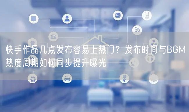 快手作品几点发布容易上热门？发布时间与BGM热度周期如何同步