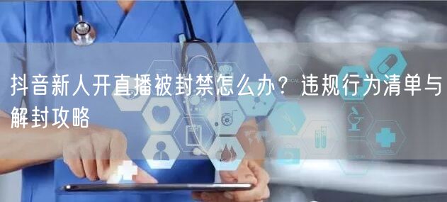抖音新人开直播被封禁怎么办？违规行为清单与解封攻略
