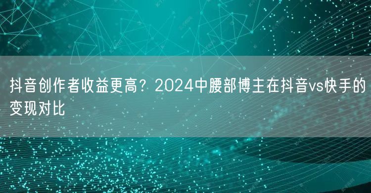 抖音创作者收益更高？2024中腰部博主在抖音vs快手的变现对