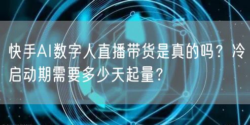 快手AI数字人直播带货是真的吗？冷启动期需要多少天起量？