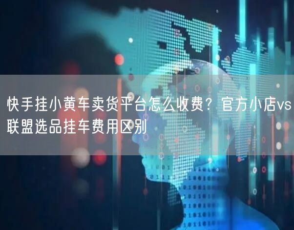 快手挂小黄车卖货平台怎么收费？官方小店vs联盟选品挂车费用区