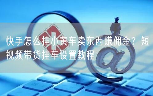 快手怎么挂小黄车卖东西赚佣金？短视频带货挂车设置教程