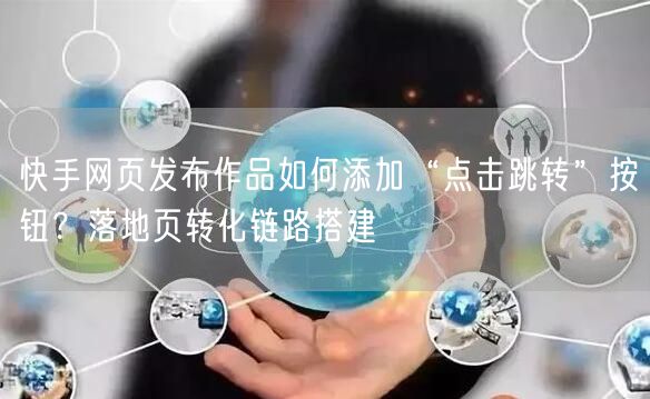 快手网页发布作品如何添加“点击跳转”按钮？落地页转化链路搭建