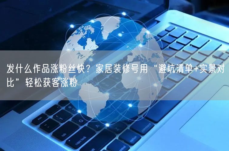 发什么作品涨粉丝快？家居装修号用“避坑清单+实景对比”轻松获