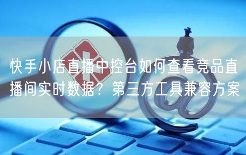 快手小店直播中控台如何查看竞品直播间实时数据？第三方工具兼容