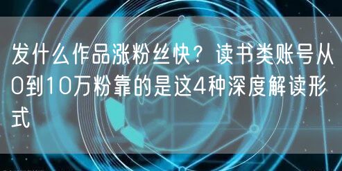 发什么作品涨粉丝快？读书类账号从0到10万粉靠的是这4种深度解读形式