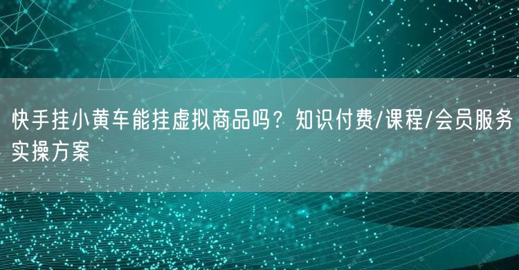 快手挂小黄车能挂虚拟商品吗？知识付费/课程/会员服务实操方案