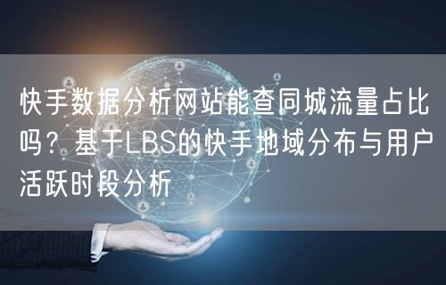 快手数据分析网站能查同城流量占比吗？基于LBS的快手地域分布与用户活跃时段分析