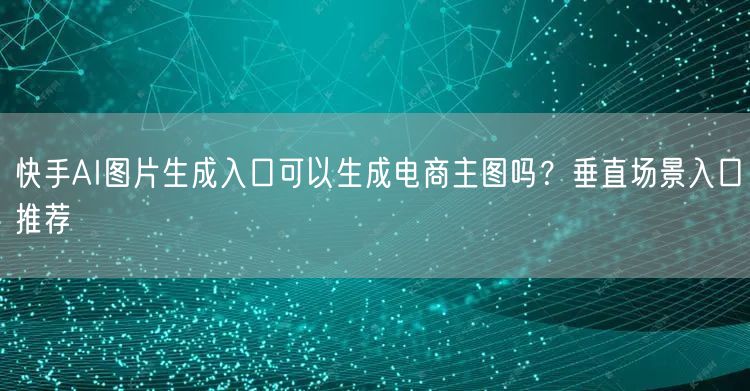 快手AI图片生成入口可以生成电商主图吗？垂直场景入口推荐