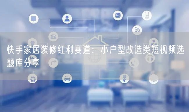 快手家居装修红利赛道：小户型改造类短视频选题库分享