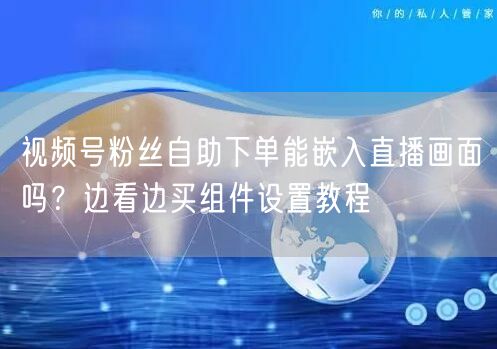 视频号粉丝自助下单能嵌入直播画面吗？边看边买组件设置教程