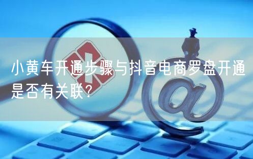 小黄车开通步骤与抖音电商罗盘开通是否有关联？