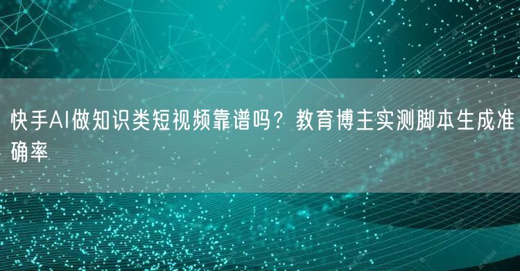 快手AI做知识类短视频靠谱吗？教育博主实测脚本生成准确率