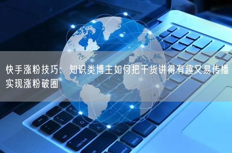 快手涨粉技巧：知识类博主如何把干货讲得有趣又易传播实现涨粉破